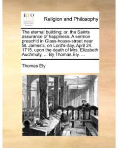 The Eternal Building; Or, the Saints Assurance of Happiness. a Sermon Preach'd in Glass-House-Street Near St. James's, on Lord's-Day, April 24. 1715. Upon the Death of Mrs. Elizabeth Auchmuty, ... by Thomas Ely. ...